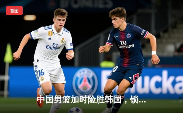 中国男篮加时险胜韩国，锁定亚运会四强席位