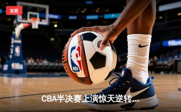CBA半决赛上演惊天逆转，广东宏远加时赛险胜辽宁本钢
