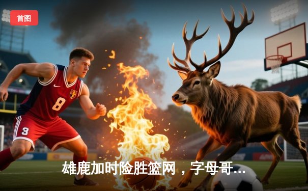 雄鹿加时险胜篮网，字母哥44分率队捍卫主场